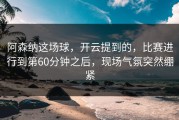 阿森纳这场球，开云提到的，比赛进行到第60分钟之后，现场气氛突然绷紧
